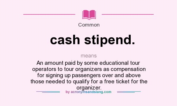 What does cash stipend. mean? It stands for An amount paid by some educational tour operators to tour organizers as compensation for signing up passengers over and above those needed to qualify for a free ticket for the organizer.