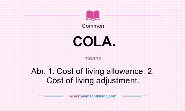 What does COLA. mean? It stands for Abr. 1. Cost of living allowance. 2. Cost of living adjustment.