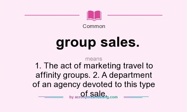 What does group sales. mean? It stands for 1. The act of marketing travel to affinity groups. 2. A department of an agency devoted to this type of sale.