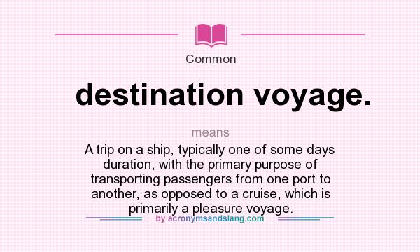 What does destination voyage. mean? It stands for A trip on a ship, typically one of some days duration, with the primary purpose of transporting passengers from one port to another, as opposed to a cruise, which is primarily a pleasure voyage.