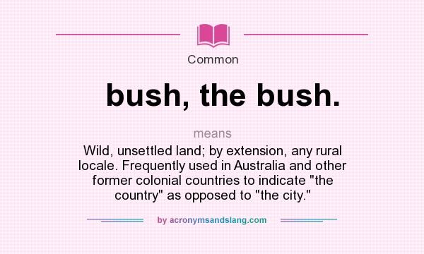 What does bush, the bush. mean? It stands for Wild, unsettled land; by extension, any rural locale. Frequently used in Australia and other former colonial countries to indicate 