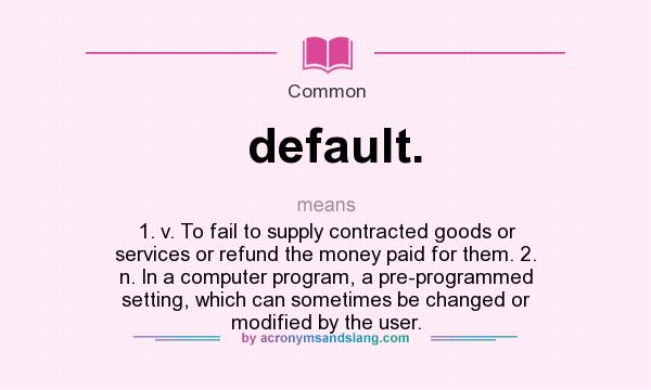 What does default. mean? It stands for 1. v. To fail to supply contracted goods or services or refund the money paid for them. 2. n. In a computer program, a pre-programmed setting, which can sometimes be changed or modified by the user.