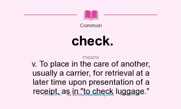 What does check. mean? It stands for v. To place in the care of another, usually a carrier, for retrieval at a later time upon presentation of a receipt, as in to check luggage.
