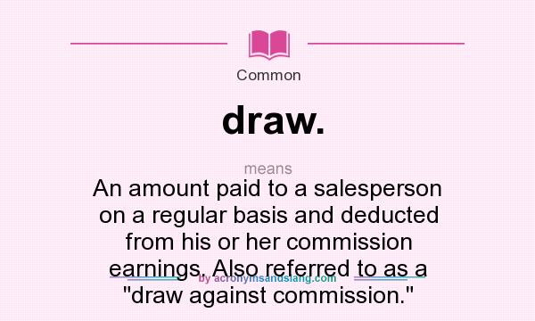 What does draw. mean? It stands for An amount paid to a salesperson on a regular basis and deducted from his or her commission earnings. Also referred to as a draw against commission.