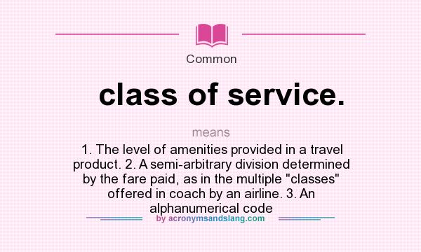 What does class of service. mean? It stands for 1. The level of amenities provided in a travel product. 2. A semi-arbitrary division determined by the fare paid, as in the multiple classes offered in coach by an airline. 3. An alphanumerical code