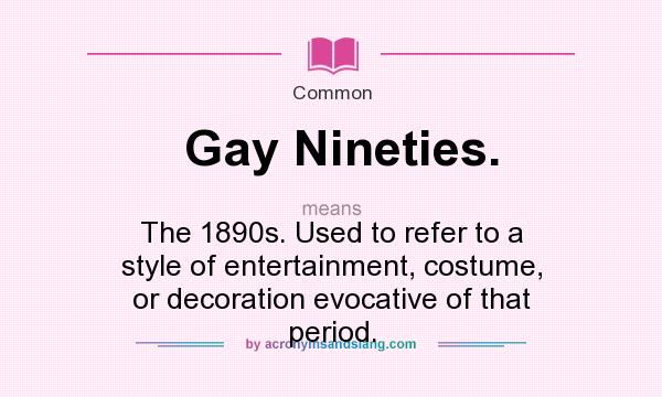 What does Gay Nineties. mean? It stands for The 1890s. Used to refer to a style of entertainment, costume, or decoration evocative of that period.