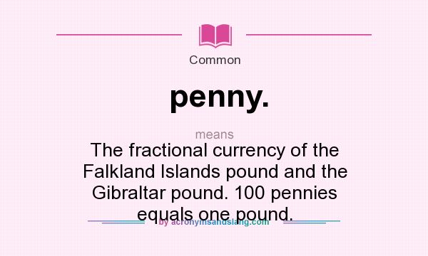 What does penny. mean? It stands for The fractional currency of the Falkland Islands pound and the Gibraltar pound. 100 pennies equals one pound.
