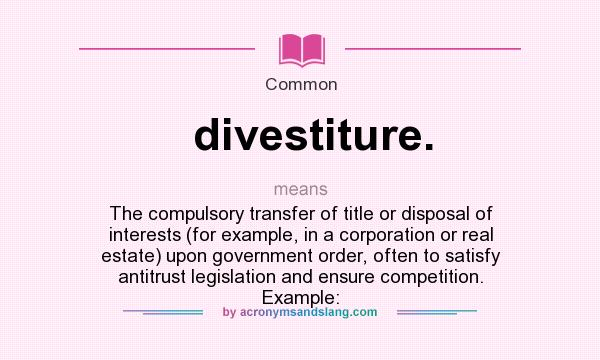 What does divestiture. mean? It stands for The compulsory transfer of title or disposal of interests (for example, in a corporation or real estate) upon government order, often to satisfy antitrust legislation and ensure competition. Example: