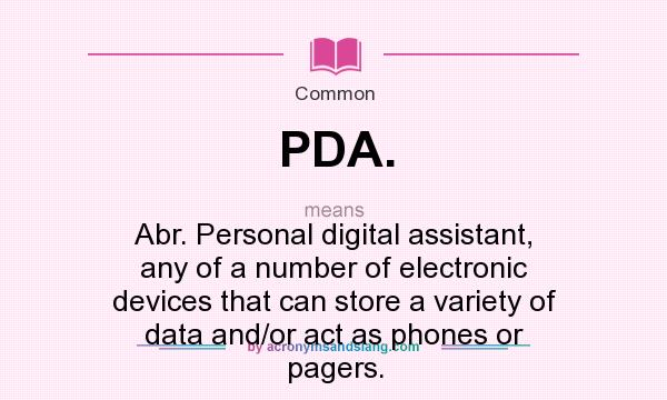 What does PDA. mean? It stands for Abr. Personal digital assistant, any of a number of electronic devices that can store a variety of data and/or act as phones or pagers.
