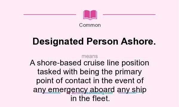 What does Designated Person Ashore. mean? It stands for A shore-based cruise line position tasked with being the primary point of contact in the event of any emergency aboard any ship in the fleet.