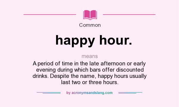 What does happy hour. mean? It stands for A period of time in the late afternoon or early evening during which bars offer discounted drinks. Despite the name, happy hours usually last two or three hours.