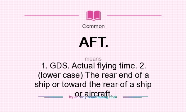What does AFT. mean? It stands for 1. GDS. Actual flying time. 2. (lower case) The rear end of a ship or toward the rear of a ship or aircraft.