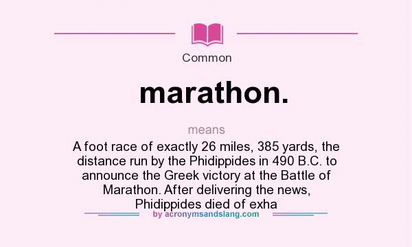 What does marathon. mean? It stands for A foot race of exactly 26 miles, 385 yards, the distance run by the Phidippides in 490 B.C. to announce the Greek victory at the Battle of Marathon. After delivering the news, Phidippides died of exha