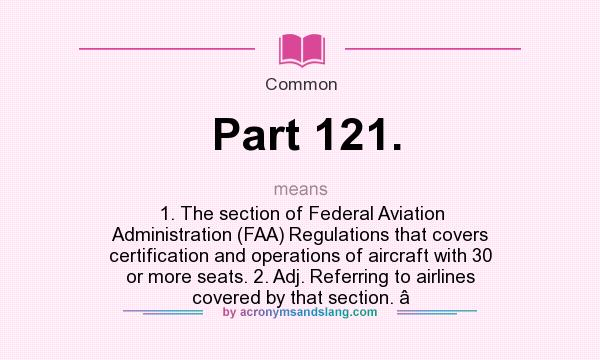 What does Part 121. mean? It stands for 1. The section of Federal Aviation Administration (FAA) Regulations that covers certification and operations of aircraft with 30 or more seats. 2. Adj. Referring to airlines covered by that section. 