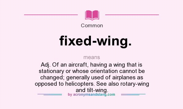 What does fixed-wing. mean? It stands for Adj. Of an aircraft, having a wing that is stationary or whose orientation cannot be changed; generally used of airplanes as opposed to helicopters. See also rotary-wing and tilt-wing.