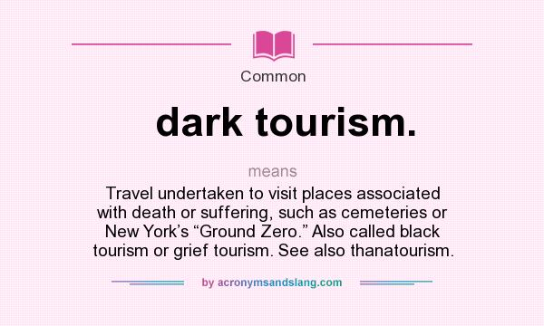 What does dark tourism. mean? It stands for Travel undertaken to visit places associated with death or suffering, such as cemeteries or New York’s “Ground Zero.” Also called black tourism or grief tourism. See also thanatourism.