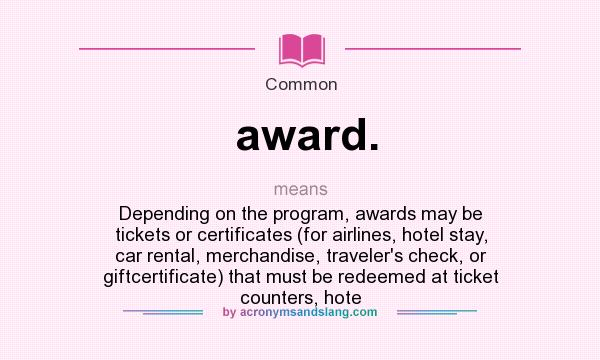 What does award. mean? It stands for Depending on the program, awards may be tickets or certificates (for airlines, hotel stay, car rental, merchandise, traveler`s check, or giftcertificate) that must be redeemed at ticket counters, hote