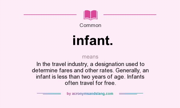 What does infant. mean? It stands for In the travel industry, a designation used to determine fares and other rates. Generally, an infant is less than two years of age. Infants often travel for free.
