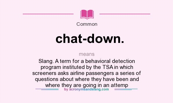 What does chat-down. mean? It stands for Slang. A term for a behavioral detection program instituted by the TSA in which screeners asks airline passengers a series of questions about where they have been and where they are going in an attemp