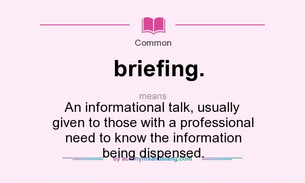 What does briefing. mean? It stands for An informational talk, usually given to those with a professional need to know the information being dispensed.