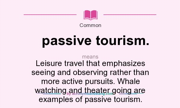 What does passive tourism. mean? It stands for Leisure travel that emphasizes seeing and observing rather than more active pursuits. Whale watching and theater going are examples of passive tourism.