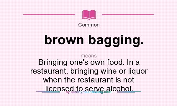 What does brown bagging. mean? It stands for Bringing one`s own food. In a restaurant, bringing wine or liquor when the restaurant is not licensed to serve alcohol.