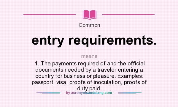 What does entry requirements. mean? It stands for 1. The payments required of and the official documents needed by a traveler entering a country for business or pleasure. Examples: passport, visa, proofs of inoculation, proofs of duty paid.