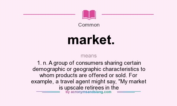 What does market. mean? It stands for 1. n. A group of consumers sharing certain demographic or geographic characteristics to whom products are offered or sold. For example, a travel agent might say, My market is upscale retirees in the