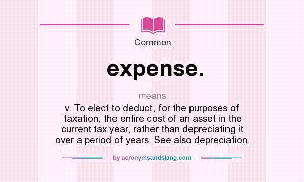 What does expense. mean? It stands for v. To elect to deduct, for the purposes of taxation, the entire cost of an asset in the current tax year, rather than depreciating it over a period of years. See also depreciation.