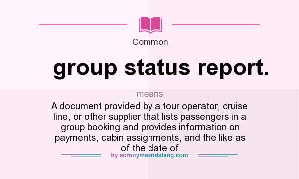What does group status report. mean? It stands for A document provided by a tour operator, cruise line, or other supplier that lists passengers in a group booking and provides information on payments, cabin assignments, and the like as of the date of