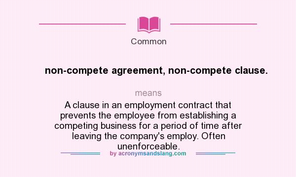 What does non-compete agreement, non-compete clause. mean? It stands for A clause in an employment contract that prevents the employee from establishing a competing business for a period of time after leaving the company`s employ. Often unenforceable.