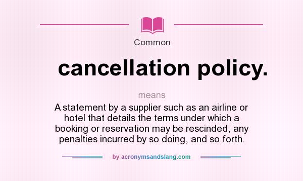 What does cancellation policy. mean? It stands for A statement by a supplier such as an airline or hotel that details the terms under which a booking or reservation may be rescinded, any penalties incurred by so doing, and so forth.