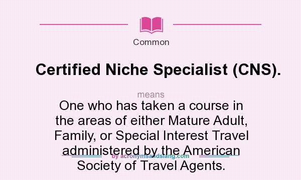 What does Certified Niche Specialist (CNS). mean? It stands for One who has taken a course in the areas of either Mature Adult, Family, or Special Interest Travel administered by the American Society of Travel Agents.