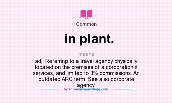 What does in plant. mean? It stands for adj. Referring to a travel agency physically located on the premises of a corporation it services, and limited to 3% commissions. An outdated ARC term. See also corporate agency.