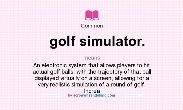 What does golf simulator. mean? It stands for An electronic system that allows players to hit actual golf balls, with the trajectory of that ball displayed virtually on a screen, allowing for a very realistic simulation of a round of golf. Increa