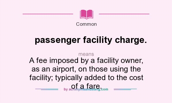What does passenger facility charge. mean? It stands for A fee imposed by a facility owner, as an airport, on those using the facility; typically added to the cost of a fare.