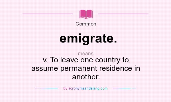 What does emigrate. mean? It stands for v. To leave one country to assume permanent residence in another.