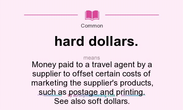 What does hard dollars. mean? It stands for Money paid to a travel agent by a supplier to offset certain costs of marketing the supplier`s products, such as postage and printing. See also soft dollars.