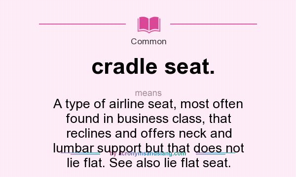 What does cradle seat. mean? It stands for A type of airline seat, most often found in business class, that reclines and offers neck and lumbar support but that does not lie flat. See also lie flat seat.