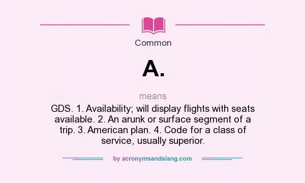 What does A. mean? It stands for GDS. 1. Availability; will display flights with seats available. 2. An arunk or surface segment of a trip. 3. American plan. 4. Code for a class of service, usually superior.