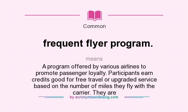 What does frequent flyer program. mean? It stands for A program offered by various airlines to promote passenger loyalty. Participants earn credits good for free travel or upgraded service based on the number of miles they fly with the carrier. They are