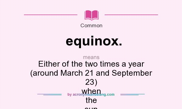 What does equinox. mean? It stands for Either of the two times a year (around March 21 and September 23) when the sun crosses the equator and day and night are equally long.