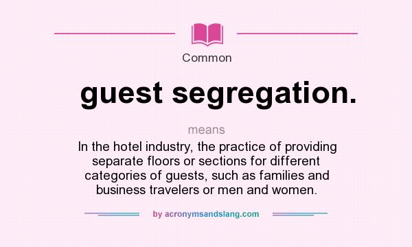 What does guest segregation. mean? It stands for In the hotel industry, the practice of providing separate floors or sections for different categories of guests, such as families and business travelers or men and women.