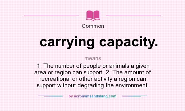 What does carrying capacity. mean? It stands for 1. The number of people or animals a given area or region can support. 2. The amount of recreational or other activity a region can support without degrading the environment.