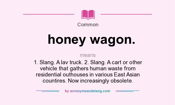 What does honey wagon. mean? It stands for 1. Slang. A lav truck. 2. Slang. A cart or other vehicle that gathers human waste from residential outhouses in various East Asian countires. Now increasingly obsolete.