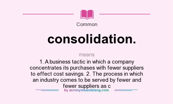 What does consolidation. mean? It stands for 1. A business tactic in which a company concentrates its purchases with fewer suppliers to effect cost savings. 2. The process in which an industry comes to be served by fewer and fewer suppliers as c