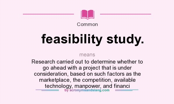 What does feasibility study. mean? It stands for Research carried out to determine whether to go ahead with a project that is under consideration, based on such factors as the marketplace, the competition, available technology, manpower, and financi