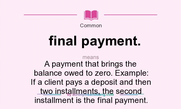 What does final payment. mean? It stands for A payment that brings the balance owed to zero. Example: If a client pays a deposit and then two installments, the second installment is the final payment.