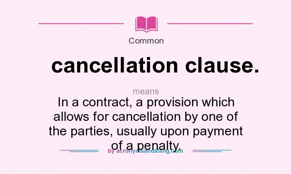 What does cancellation clause. mean? It stands for In a contract, a provision which allows for cancellation by one of the parties, usually upon payment of a penalty.