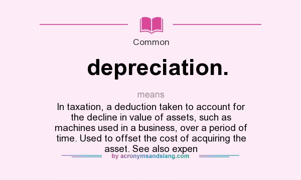 What does depreciation. mean? It stands for In taxation, a deduction taken to account for the decline in value of assets, such as machines used in a business, over a period of time. Used to offset the cost of acquiring the asset. See also expen